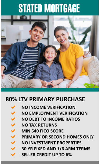 STATED MORTGAGE    80% LTV PRIMARY PURCHASE 	NO INCOME VERIFICATION 	NO EMPLOYMENT VERIFICATION 	NO DEBT TO INCOME RATIOS  	NO TAX RETURNS 	MIN 640 FICO SCORE 	PRIMARY OR SECOND HOMES ONLY 	NO INVESTMENT PROPERTIES 	30 YR FIXED AND 1/6 ARM TERMS 	SELLER CREDIT UP TO 6%