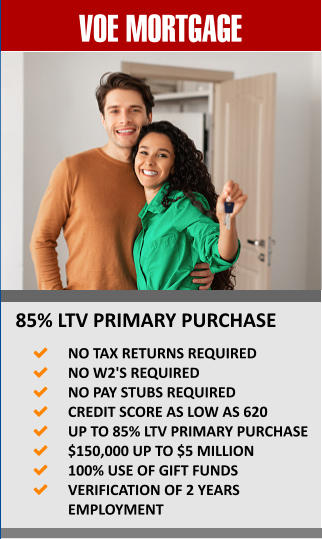 VOE MORTGAGE 85% LTV PRIMARY PURCHASE 	NO TAX RETURNS REQUIRED 	NO W2'S REQUIRED 	NO PAY STUBS REQUIRED 	CREDIT SCORE AS LOW AS 620 	UP TO 85% LTV PRIMARY PURCHASE 	$150,000 UP TO $5 MILLION 	100% USE OF GIFT FUNDS 	VERIFICATION OF 2 YEARS EMPLOYMENT