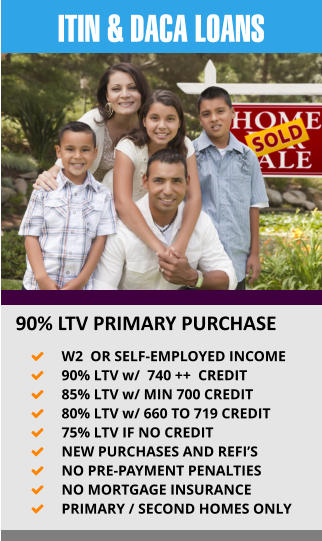 ITIN & DACA LOANS  90% LTV PRIMARY PURCHASE 	W2  OR SELF-EMPLOYED INCOME   	90% LTV w/  740 ++  CREDIT 	85% LTV w/ MIN 700 CREDIT 	80% LTV w/ 660 TO 719 CREDIT 	75% LTV IF NO CREDIT 	NEW PURCHASES AND REFI’S 	NO PRE-PAYMENT PENALTIES 	NO MORTGAGE INSURANCE 	PRIMARY / SECOND HOMES ONLY