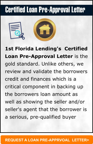 REQUEST A LOAN PRE-APPRVOAL  LETTER> 1st Florida Lending's  Certified Loan Pre-Approval Letter is the gold standard. Unlike others, we review and validate the borrowers credit and finances which is a critical component in backing up the borrowers loan amount as well as showing the seller and/or seller's agent that the borrower is a serious, pre-qualified buyer   Certified Loan Pre-Approval Letter