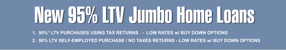 New 95% LTV Jumbo Home Loans 1.  95%* LTV PURCHASES USING TAX RETURNS   -  LOW RATES w/ BUY DOWN OPTIONS   2.  90% LTV SELF-EMPLOYED PURCHASE / NO TAXES RETURNS - LOW RATES w/ BUY DOWN OPTIONS