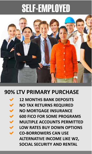 SELF-EMPLOYED 90% LTV PRIMARY PURCHASE 	12 MONTHS BANK DEPOSITS 	NO TAX RETURNS REQUIRED 	NO MORTGAGE INSURANCE  	600 FICO FOR SOME PROGRAMS 	MULTIPLE ACCOUNTS PERMITTED 	LOW RATES BUY DOWN OPTIONS 	CO-BORROWERS CAN USE ALTERNATIVE INCOME LIKE W2, SOCIAL SECURITY AND RENTAL