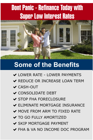 Dont Panic - Refinance Today with Super Low Interest Rates  Some of the Benefits  LOWER RATE - LOWER PAYMENTS  REDUCE OR INCREASE LOAN TERM  CASH-OUT   CONSOLIDATE DEBT   STOP FHA FORECLOSURE  ELIMINATE MORTGAGE INSURANCE  MOVE FROM ARM TO FIXED RATE  TO GO FULLY AMORTIZED  SKIP MORTGAGE PAYMENT  FHA & VA NO INCOME DOC PROGRAM