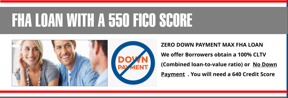 ZERO DOWN PAYMENT MAX FHA LOAN  We offer Borrowers obtain a 100% CLTV (Combined loan-to-value ratio) or  No Down Payment  . You will need a 640 Credit Score FHA LOAN WITH A 550 FICO SCORE