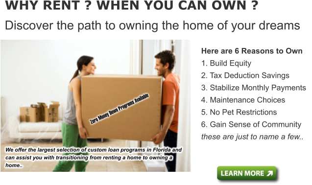 Here are 6 Reasons to Own 1. Build Equity  2. Tax Deduction Savings  3. Stabilize Monthly Payments  4. Maintenance Choices 5. No Pet Restrictions  6. Gain Sense of Community these are just to name a few..   WHY RENT ? WHEN YOU CAN OWN ? Discover the path to owning the home of your dreams We offer the largest selection of custom loan programs in Florida and can assist you with transitioning from renting a home to owning a home..      Zero Money Down Programs Available