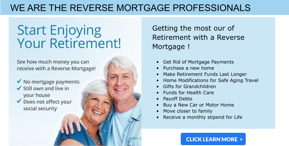 WE ARE THE REVERSE MORTGAGE PROFESSIONALS  Getting the most our of Retirement with a Reverse Mortgage !  •	Get Rid of Mortgage Payments •	Purchase a new home •	Make Retirement Funds Last Longer •	Home Modifications for Safe Aging Travel •	Gifts for Grandchildren  •	Funds for Health Care •	Payoff Debts •	Buy a New Car or Motor Home •	Move closer to family  •	Receive a monthly stipend for Life CLICK LEARN MORE  >