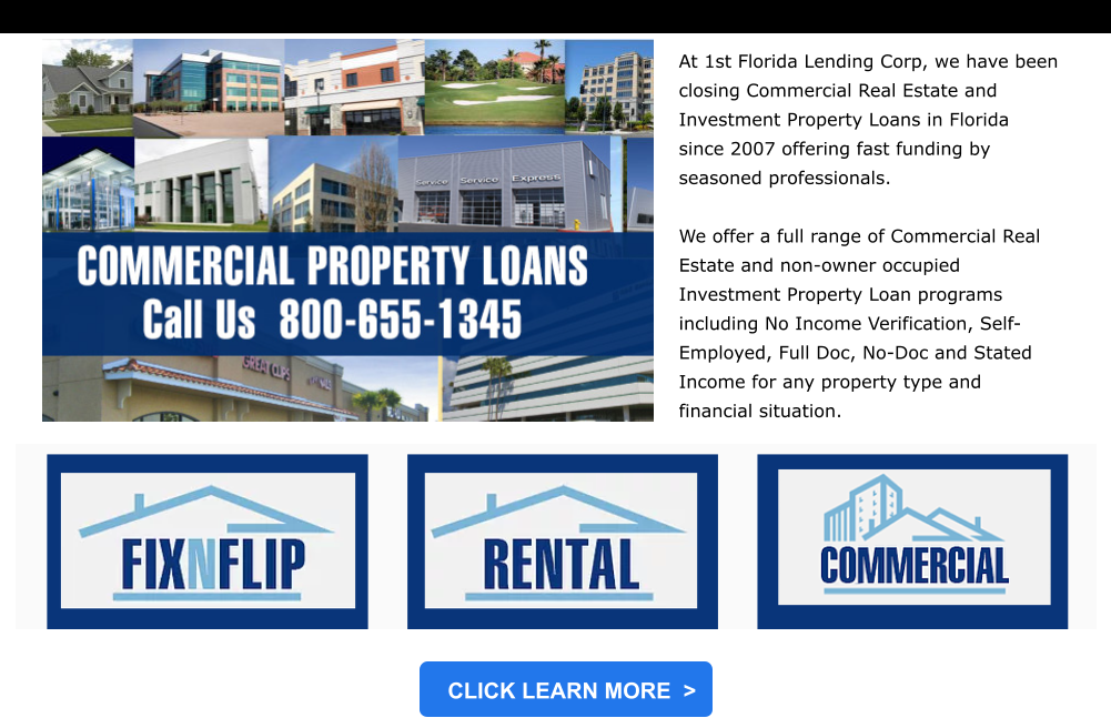 CLICK LEARN MORE  > At 1st Florida Lending Corp, we have been closing Commercial Real Estate and Investment Property Loans in Florida since 2007 offering fast funding by seasoned professionals.     We offer a full range of Commercial Real Estate and non-owner occupied Investment Property Loan programs including No Income Verification, Self-Employed, Full Doc, No-Doc and Stated Income for any property type and financial situation.