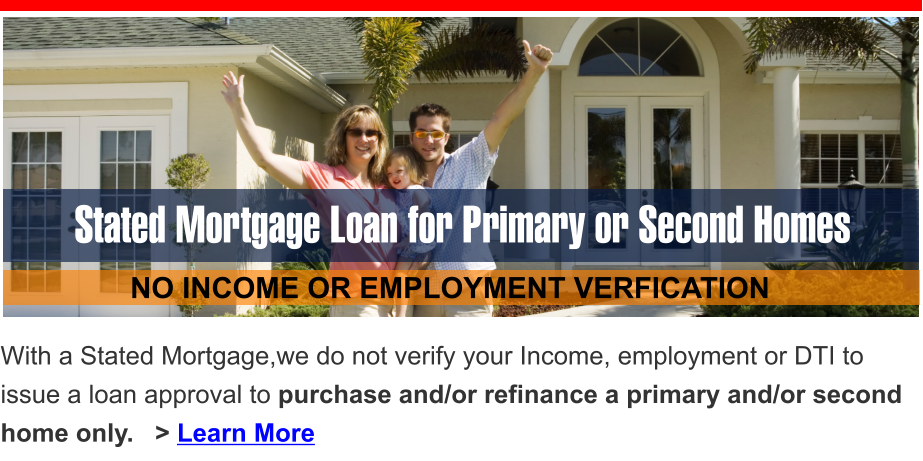 Stated Mortgage Loan for Primary or Second Homes    NO INCOME OR EMPLOYMENT VERFICATION With a Stated Mortgage,we do not verify your Income, employment or DTI to issue a loan approval to purchase and/or refinance a primary and/or second home only.   > Learn More
