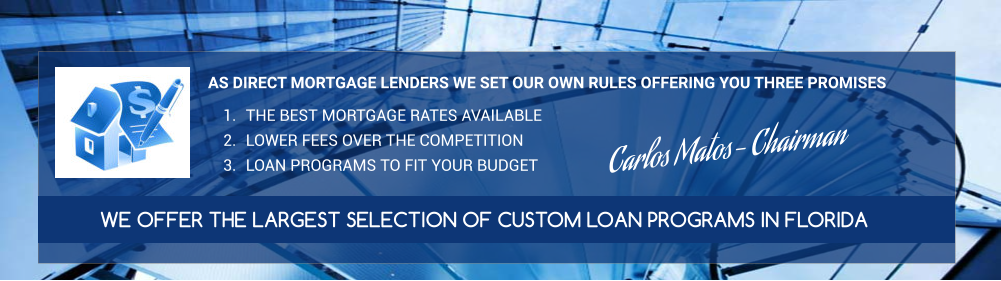 AS DIRECT MORTGAGE LENDERS WE SET OUR OWN RULES OFFERING YOU THREE PROMISES  	1.	THE BEST MORTGAGE RATES AVAILABLE 	2.	LOWER FEES OVER THE COMPETITION 	3.	LOAN PROGRAMS TO FIT YOUR BUDGET WE OFFER THE LARGEST SELECTION OF CUSTOM LOAN PROGRAMS IN FLORIDA  Carlos Matos- Chairman