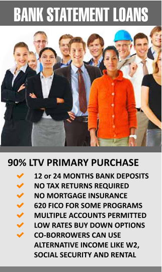 BANK STATEMENT LOANS 90% LTV PRIMARY PURCHASE 	12 or 24 MONTHS BANK DEPOSITS 	NO TAX RETURNS REQUIRED 	NO MORTGAGE INSURANCE  	620 FICO FOR SOME PROGRAMS 	MULTIPLE ACCOUNTS PERMITTED 	LOW RATES BUY DOWN OPTIONS 	CO-BORROWERS CAN USE ALTERNATIVE INCOME LIKE W2, SOCIAL SECURITY AND RENTAL