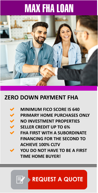MAX FHA LOAN  ZERO DOWN PAYMENT FHA 	MINIMUM FICO SCORE IS 640 	PRIMARY HOME PURCHASES ONLY 	NO INVESTMENT PROPERTIES 	SELLER CREDIT UP TO 6%   	FHA FIRST WITH A SUBORDINATE FINANCING FOR THE SECOND TO ACHIEVE 100% CLTV 	YOU DO NOT HAVE TO BE A FIRST TIME HOME BUYER!