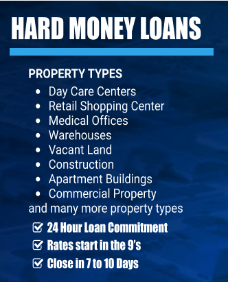 HARD MONEY LOANS PROPERTY TYPES •	Day Care Centers •	Retail Shopping Center •	Medical Offices •	Warehouses •	Vacant Land •	Construction •	Apartment Buildings  •	Commercial Property  and many more property types     24 Hour Loan Commitment     Rates start in the 9’s    Close in 7 to 10 Days