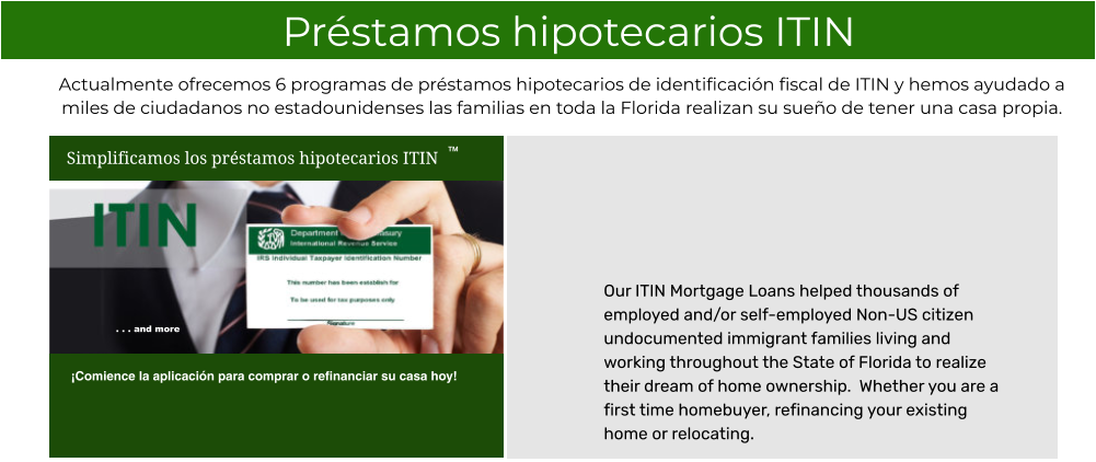 Our ITIN Mortgage Loans helped thousands of employed and/or self-employed Non-US citizen undocumented immigrant families living and working throughout the State of Florida to realize their dream of home ownership.  Whether you are a first time homebuyer, refinancing your existing home or relocating.   Préstamos hipotecarios ITIN Actualmente ofrecemos 6 programas de préstamos hipotecarios de identificación fiscal de ITIN y hemos ayudado a miles de ciudadanos no estadounidenses las familias en toda la Florida realizan su sueño de tener una casa propia.  Simplificamos los préstamos hipotecarios ITIN ¡Comience la aplicación para comprar o refinanciar su casa hoy! TM . . . and more