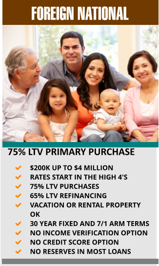 FOREIGN NATIONAL    75% LTV PRIMARY PURCHASE 	$200K UP TO $4 MILLION 	RATES START IN THE HIGH 4'S 	75% LTV PURCHASES  	65% LTV REFINANCING 	VACATION OR RENTAL PROPERTY OK 	30 YEAR FIXED AND 7/1 ARM TERMS 	NO INCOME VERIFICATION OPTION 	NO CREDIT SCORE OPTION 	NO RESERVES IN MOST LOANS