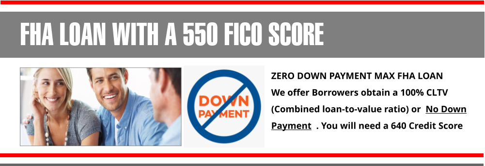 ZERO DOWN PAYMENT MAX FHA LOAN  We offer Borrowers obtain a 100% CLTV (Combined loan-to-value ratio) or  No Down Payment  . You will need a 640 Credit Score FHA LOAN WITH A 550 FICO SCORE