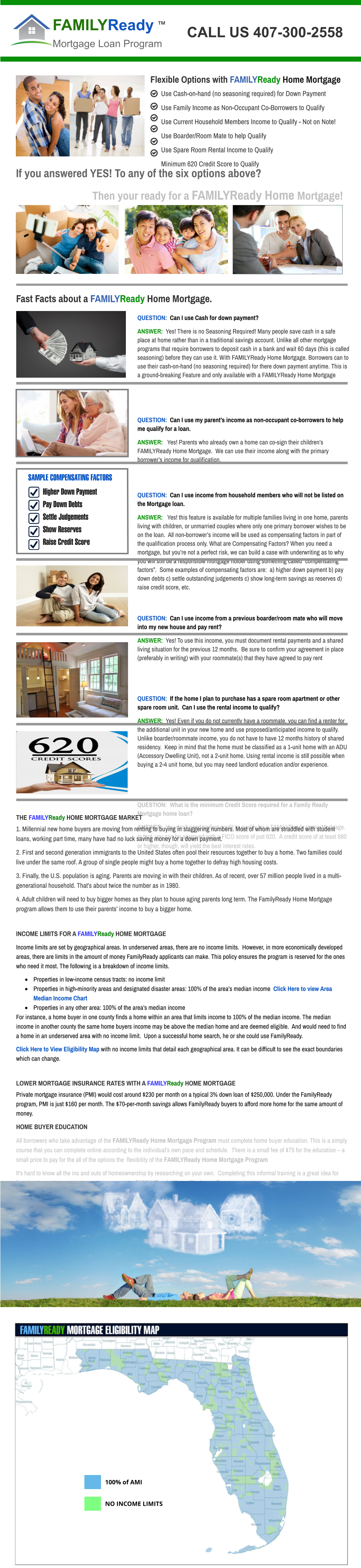 CALL US 407-300-2558 Use Cash-on-hand (no seasoning required) for Down Payment Use Family Income as Non-Occupant Co-Borrowers to Qualify Use Current Household Members Income to Qualify - Not on Note! Use Boarder/Room Mate to help Qualify Use Spare Room Rental Income to Qualify Minimum 620 Credit Score to Qualify       Flexible Options with FAMILYReady Home Mortgage FAMILYReady Mortgage Loan Program  If you answered YES! To any of the six options above?                                Then your ready for a FAMILYReady Home Mortgage!       Fast Facts about a FAMILYReady Home Mortgage.    QUESTION:  Can I use Cash for down payment?   ANSWER:  Yes! There is no Seasoning Required! Many people save cash in a safe place at home rather than in a traditional savings account. Unlike all other mortgage programs that require borrowers to deposit cash in a bank and wait 60 days (this is called seasoning) before they can use it. With FAMILYReady Home Mortgage. Borrowers can to use their cash-on-hand (no seasoning required) for there down payment anytime. This is a ground-breaking Feature and only available with a FAMILYReady Home Mortgage    QUESTION:  Can I use my parent’s income as non-occupant co-borrowers to help me qualify for a loan.     ANSWER:   Yes! Parents who already own a home can co-sign their children’s FAMILYReady Home Mortgage.  We can use their income along with the primary borrower’s income for qualification.    QUESTION:  Can I use income from household members who will not be listed on the Mortgage loan.  ANSWER:   Yes! this feature is available for multiple families living in one home, parents living with children, or unmarried couples where only one primary borrower wishes to be on the loan.  All non-borrower’s income will be used as compensating factors in part of the qualification process only. What are Compensating Factors? When you need a mortgage, but you’re not a perfect risk, we can build a case with underwriting as to why you will still be a responsible mortgage holder using something called “compensating factors”.  Some examples of compensating factors are:  a) higher down payment b) pay down debts c) settle outstanding judgements c) show long-term savings as reserves d) raise credit score, etc.   QUESTION:  Can I use income from a previous boarder/room mate who will move into my new house and pay rent?           ANSWER:  Yes! To use this income, you must document rental payments and a shared living situation for the previous 12 months.  Be sure to confirm your agreement in place (preferably in writing) with your roommate(s) that they have agreed to pay rent    QUESTION:  If the home I plan to purchase has a spare room apartment or other spare room unit.  Can I use the rental income to qualify? ANSWER:  Yes! Even if you do not currently have a roommate, you can find a renter for the additional unit in your new home and use proposed/anticipated income to qualify.  Unlike boarder/roommate income, you do not have to have 12 months history of shared residency.  Keep in mind that the home must be classified as a 1-unit home with an ADU (Accessory Dwelling Unit), not a 2-unit home. Using rental income is still possible when buying a 2-4 unit home, but you may need landlord education and/or experience.   QUESTION:  What is the minimum Credit Score required for a Family Ready Mortgage home loan?     ANSWER:  You don’t need perfect credit to qualify for a FAMILYReady Home Mortgage.  In fact, you can be approved with a FICO score of just 620.  A credit score of at least 680 or higher, though, will yield the best interest rates. 	Higher Down Payment 	Pay Down Debts  	Settle Judgements  	Show Reserves  	Raise Credit Score    SAMPLE COMPENSATING FACTORS TM THE FAMILYReady HOME MORTGAGE MARKET 1. Millennial new home buyers are moving from renting to buying in staggering numbers. Most of whom are straddled with student loans, working part time, many have had no luck saving money for a down payment.   2. First and second generation immigrants to the United States often pool their resources together to buy a home. Two families could live under the same roof. A group of single people might buy a home together to defray high housing costs. 3. Finally, the U.S. population is aging. Parents are moving in with their children. As of recent, over 57 million people lived in a multi-generational household. That’s about twice the number as in 1980. 4. Adult children will need to buy bigger homes as they plan to house aging parents long term. The FamilyReady Home Mortgage program allows them to use their parents’ income to buy a bigger home.  INCOME LIMITS FOR A FAMILYReady HOME MORTGAGE   Income limits are set by geographical areas. In underserved areas, there are no income limits.  However, in more economically developed areas, there are limits in the amount of money FamilyReady applicants can make. This policy ensures the program is reserved for the ones who need it most. The following is a breakdown of income limits. ·	Properties in low-income census tracts: no income limit ·	Properties in high-minority areas and designated disaster areas: 100% of the area’s median income  Click Here to view Area Median Income Chart ·	Properties in any other area: 100% of the area’s median income For instance, a home buyer in one county finds a home within an area that limits income to 100% of the median income. The median income in another county the same home buyers income may be above the median home and are deemed eligible.  And would need to find a home in an underserved area with no income limit.  Upon a successful home search, he or she could use FamilyReady. Click Here to View Eligibility Map with no income limits that detail each geographical area. It can be difficult to see the exact boundaries which can change.   LOWER MORTGAGE INSURANCE RATES WITH A FAMILYReady HOME MORTGAGE   Private mortgage insurance (PMI) would cost around $230 per month on a typical 3% down loan of $250,000. Under the FamilyReady program, PMI is just $160 per month. The $70-per-month savings allows FamilyReady buyers to afford more home for the same amount of money. HOME BUYER EDUCATION   All borrowers who take advantage of the FAMILYReady Home Mortgage Program must complete home buyer education. This is a simply  course that you can complete online according to the individual’s own pace and schedule.  There is a small fee of $75 for the education – a small price to pay for the all of the options the  flexibility of the FAMILYReady Home Mortgage Program It’s hard to know all the ins and outs of homeownership by researching on your own.  Completing this informal training is a great idea for first time home buyers whether or not you use the FAMILYReady Home Mortgage Program                          100% of AMI NO INCOME LIMITS