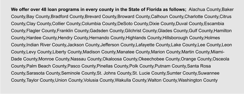 We offer over 48 loan programs in every county in the State of Florida as follows;  Alachua County,Baker County,Bay County,Bradford County,Brevard County,Broward County,Calhoun County,Charlotte County,Citrus County,Clay County,Collier County,Columbia County,DeSoto County,Dixie County,Duval County,Escambia County,Flagler County,Franklin County,Gadsden County,Gilchrist County,Glades County,Gulf County,Hamilton County,Hardee County,Hendry County,Hernando County,Highlands County,Hillsborough County,Holmes County,Indian River County,Jackson County,Jefferson County,Lafayette County,Lake County,Lee County,Leon County,Levy County,Liberty County,Madison County,Manatee County,Marion County,Martin County,Miami-Dade County,Monroe County,Nassau County,Okaloosa County,Okeechobee County,Orange County,Osceola County,Palm Beach County,Pasco County,Pinellas County,Polk County,Putnam County,Santa Rosa County,Sarasota County,Seminole County,St. Johns County,St. Lucie County,Sumter County,Suwannee County,Taylor County,Union County,Volusia County,Wakulla County,Walton County,Washington County