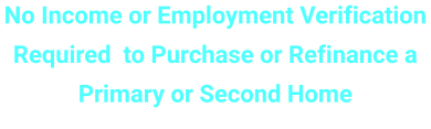 No Income or Employment Verification Required  to Purchase or Refinance a Primary or Second Home