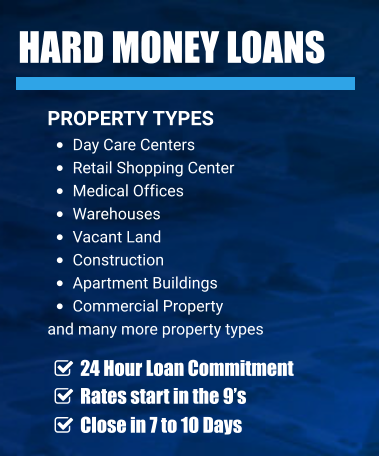 HARD MONEY LOANS PROPERTY TYPES •	Day Care Centers •	Retail Shopping Center •	Medical Offices •	Warehouses •	Vacant Land •	Construction •	Apartment Buildings  •	Commercial Property  and many more property types     24 Hour Loan Commitment     Rates start in the 9’s    Close in 7 to 10 Days