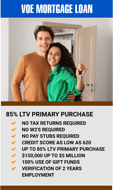 VOE MORTGAGE LOAN 85% LTV PRIMARY PURCHASE 	NO TAX RETURNS REQUIRED 	NO W2'S REQUIRED 	NO PAY STUBS REQUIRED 	CREDIT SCORE AS LOW AS 620 	UP TO 85% LTV PRIMARY PURCHASE 	$150,000 UP TO $5 MILLION 	100% USE OF GIFT FUNDS 	VERIFICATION OF 2 YEARS EMPLOYMENT